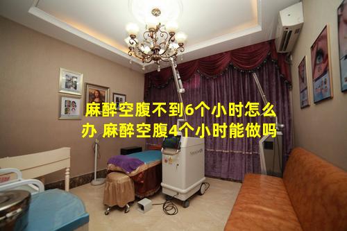 麻醉空腹不到6个小时怎么办 麻醉空腹4个小时能做吗